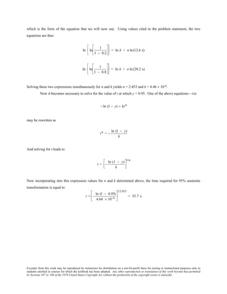 Excerpts from this work may be reproduced by instructors for distribution on a not-for-profit basis for testing or instructional purposes only to
students enrolled in courses for which the textbook has been adopted. Any other reproduction or translation of this work beyond that permitted
by Sections 107 or 108 of the 1976 United States Copyright Act without the permission of the copyright owner is unlawful.
which is the form of the equation that we will now use. Using values cited in the problem statement, the two
equations are thus
ln ln
1
1 − 0.2












= ln k + n ln(12.6 s)
ln ln
1
1 − 0.8












= ln k + n ln(28.2 s)
Solving these two expressions simultaneously for n and k yields n = 2.453 and k = 4.46 × 10-4.
Now it becomes necessary to solve for the value of t at which y = 0.95. One of the above equations—viz
− ln (1 − y) = ktn
may be rewritten as
tn = −
ln (1 − y)
k
And solving for t leads to
t = −
ln (1 − y)
k




1/n
Now incorporating into this expression values for n and k determined above, the time required for 95% austenite
transformation is equal to
t = −
ln (1 − 0.95)
4.64 × 10−4






1/2.453
= 35.7 s
 