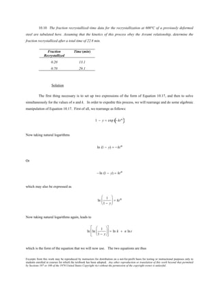 Excerpts from this work may be reproduced by instructors for distribution on a not-for-profit basis for testing or instructional purposes only to
students enrolled in courses for which the textbook has been adopted. Any other reproduction or translation of this work beyond that permitted
by Sections 107 or 108 of the 1976 United States Copyright Act without the permission of the copyright owner is unlawful.
10.10 The fraction recrystallized–time data for the recrystallization at 600°C of a previously deformed
steel are tabulated here. Assuming that the kinetics of this process obey the Avrami relationship, determine the
fraction recrystallized after a total time of 22.8 min.
Fraction
Recrystallized
Time (min)
0.20 13.1
0.70 29.1
Solution
The first thing necessary is to set up two expressions of the form of Equation 10.17, and then to solve
simultaneously for the values of n and k. In order to expedite this process, we will rearrange and do some algebraic
manipulation of Equation 10.17. First of all, we rearrange as follows:
1 − y = exp − ktn
( )
Now taking natural logarithms
ln (1 − y) = − ktn
Or
− ln (1 − y) = ktn
which may also be expressed as
ln
1
1 − y





 = ktn
Now taking natural logarithms again, leads to
ln ln
1
1 − y











 = ln k + n lnt
which is the form of the equation that we will now use. The two equations are thus
 
