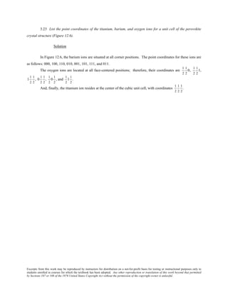 Excerpts from this work may be reproduced by instructors for distribution on a not-for-profit basis for testing or instructional purposes only to
students enrolled in courses for which the textbook has been adopted. Any other reproduction or translation of this work beyond that permitted
by Sections 107 or 108 of the 1976 United States Copyright Act without the permission of the copyright owner is unlawful.
3.23 List the point coordinates of the titanium, barium, and oxygen ions for a unit cell of the perovskite
crystal structure (Figure 12.6).
Solution
In Figure 12.6, the barium ions are situated at all corner positions. The point coordinates for these ions are
as follows: 000, 100, 110, 010, 001, 101, 111, and 011.
The oxygen ions are located at all face-centered positions; therefore, their coordinates are
1
2
1
2
0,
1
2
1
2
1,
1
1
2
1
2
, 0
1
2
1
2
,
1
2
0
1
2
, and
1
2
1
1
2
.
And, finally, the titanium ion resides at the center of the cubic unit cell, with coordinates
1
2
1
2
1
2
.
 
