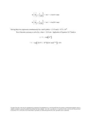 Excerpts from this work may be reproduced by instructors for distribution on a not-for-profit basis for testing or instructional purposes only to
students enrolled in courses for which the textbook has been adopted. Any other reproduction or translation of this work beyond that permitted
by Sections 107 or 108 of the 1976 United States Copyright Act without the permission of the copyright owner is unlawful.
ln ln
1
1 − 0.20












= ln k + n ln(13.1 min)
ln ln
1
1 − 0.70












= ln k + n ln (29.1 min)
Solving these two expressions simultaneously for n and k yields n = 2.112 and k = 9.75 × 10-4.
Now it becomes necessary to solve for y when t = 22.8 min. Application of Equation 10.17 leads to
y = 1 − exp −ktn
( )
= 1 − exp − (9.75 × 10-4 )(22.8 min)2.112
[ ]= 0.51
 