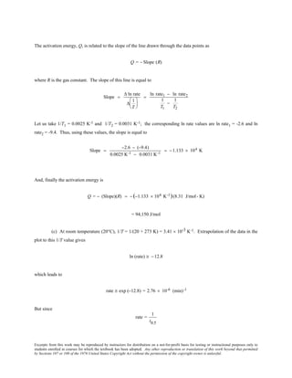 Excerpts from this work may be reproduced by instructors for distribution on a not-for-profit basis for testing or instructional purposes only to
students enrolled in courses for which the textbook has been adopted. Any other reproduction or translation of this work beyond that permitted
by Sections 107 or 108 of the 1976 United States Copyright Act without the permission of the copyright owner is unlawful.
The activation energy, Q, is related to the slope of the line drawn through the data points as
Q = − Slope (R)
where R is the gas constant. The slope of this line is equal to
Slope =
∆ ln rate
∆
1
T






=
ln rate1 − ln rate2
1
T1
−
1
T2
Let us take 1/T1 = 0.0025 K-1 and 1/T2 = 0.0031 K-1; the corresponding ln rate values are ln rate1 = -2.6 and ln
rate2 = -9.4. Thus, using these values, the slope is equal to
Slope =
−2.6 − (−9.4)
0.0025 K-1 − 0.0031 K-1
= −1.133 × 104 K
And, finally the activation energy is
Q = − (Slope)(R) = − (−1.133 × 104 K-1)(8.31 J/mol- K)
= 94,150 J/mol
(c) At room temperature (20°C), 1/T = 1/(20 + 273 K) = 3.41 × 10-3 K-1. Extrapolation of the data in the
plot to this 1/T value gives
ln (rate) ≅ −12.8
which leads to
rate ≅ exp (−12.8) = 2.76 × 10-6 (min)-1
But since
rate =
1
t0.5
 