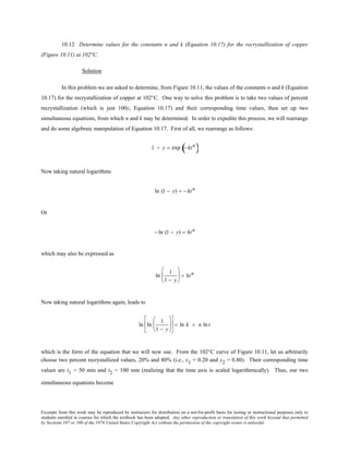 Excerpts from this work may be reproduced by instructors for distribution on a not-for-profit basis for testing or instructional purposes only to
students enrolled in courses for which the textbook has been adopted. Any other reproduction or translation of this work beyond that permitted
by Sections 107 or 108 of the 1976 United States Copyright Act without the permission of the copyright owner is unlawful.
10.12 Determine values for the constants n and k (Equation 10.17) for the recrystallization of copper
(Figure 10.11) at 102°C.
Solution
In this problem we are asked to determine, from Figure 10.11, the values of the constants n and k (Equation
10.17) for the recrystallization of copper at 102°C. One way to solve this problem is to take two values of percent
recrystallization (which is just 100y, Equation 10.17) and their corresponding time values, then set up two
simultaneous equations, from which n and k may be determined. In order to expedite this process, we will rearrange
and do some algebraic manipulation of Equation 10.17. First of all, we rearrange as follows:
1 − y = exp − ktn
( )
Now taking natural logarithms
ln (1 − y) = − ktn
Or
− ln (1 − y) = ktn
which may also be expressed as
ln
1
1 − y





 = ktn
Now taking natural logarithms again, leads to
ln ln
1
1 − y











 = ln k + n lnt
which is the form of the equation that we will now use. From the 102°C curve of Figure 10.11, let us arbitrarily
choose two percent recrystallized values, 20% and 80% (i.e., y1 = 0.20 and y2 = 0.80). Their corresponding time
values are t1 = 50 min and t2 = 100 min (realizing that the time axis is scaled logarithmically). Thus, our two
simultaneous equations become
 