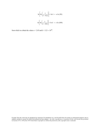 Excerpts from this work may be reproduced by instructors for distribution on a not-for-profit basis for testing or instructional purposes only to
students enrolled in courses for which the textbook has been adopted. Any other reproduction or translation of this work beyond that permitted
by Sections 107 or 108 of the 1976 United States Copyright Act without the permission of the copyright owner is unlawful.
ln ln
1
1 − 0.2











 = ln k + n ln (50)
ln ln
1
1 − 0.8











 = ln k + n ln (100)
from which we obtain the values n = 2.85 and k = 3.21 × 10-6.
 