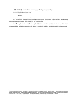 Excerpts from this work may be reproduced by instructors for distribution on a not-for-profit basis for testing or instructional purposes only to
students enrolled in courses for which the textbook has been adopted. Any other reproduction or translation of this work beyond that permitted
by Sections 107 or 108 of the 1976 United States Copyright Act without the permission of the copyright owner is unlawful.
10.14 (a) Briefly describe the phenomena of superheating and supercooling.
(b) Why do these phenomena occur?
Solution
(a) Superheating and supercooling correspond, respectively, to heating or cooling above or below a phase
transition temperature without the occurrence of the transformation.
(b) These phenomena occur because right at the phase transition temperature, the driving force is not
sufficient to cause the transformation to occur. The driving force is enhanced during superheating or supercooling.
 