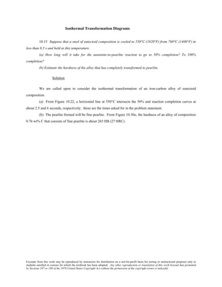Excerpts from this work may be reproduced by instructors for distribution on a not-for-profit basis for testing or instructional purposes only to
students enrolled in courses for which the textbook has been adopted. Any other reproduction or translation of this work beyond that permitted
by Sections 107 or 108 of the 1976 United States Copyright Act without the permission of the copyright owner is unlawful.
Isothermal Transformation Diagrams
10.15 Suppose that a steel of eutectoid composition is cooled to 550°C (1020°F) from 760°C (1400°F) in
less than 0.5 s and held at this temperature.
(a) How long will it take for the austenite-to-pearlite reaction to go to 50% completion? To 100%
completion?
(b) Estimate the hardness of the alloy that has completely transformed to pearlite.
Solution
We are called upon to consider the isothermal transformation of an iron-carbon alloy of eutectoid
composition.
(a) From Figure 10.22, a horizontal line at 550°C intersects the 50% and reaction completion curves at
about 2.5 and 6 seconds, respectively; these are the times asked for in the problem statement.
(b) The pearlite formed will be fine pearlite. From Figure 10.30a, the hardness of an alloy of composition
0.76 wt% C that consists of fine pearlite is about 265 HB (27 HRC).
 