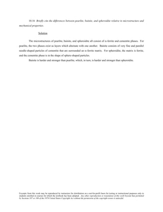 Excerpts from this work may be reproduced by instructors for distribution on a not-for-profit basis for testing or instructional purposes only to
students enrolled in courses for which the textbook has been adopted. Any other reproduction or translation of this work beyond that permitted
by Sections 107 or 108 of the 1976 United States Copyright Act without the permission of the copyright owner is unlawful.
10.16 Briefly cite the differences between pearlite, bainite, and spheroidite relative to microstructure and
mechanical properties.
Solution
The microstructures of pearlite, bainite, and spheroidite all consist of α-ferrite and cementite phases. For
pearlite, the two phases exist as layers which alternate with one another. Bainite consists of very fine and parallel
needle-shaped particles of cementite that are surrounded an α-ferrite matrix. For spheroidite, the matrix is ferrite,
and the cementite phase is in the shape of sphere-shaped particles.
Bainite is harder and stronger than pearlite, which, in turn, is harder and stronger than spheroidite.
 