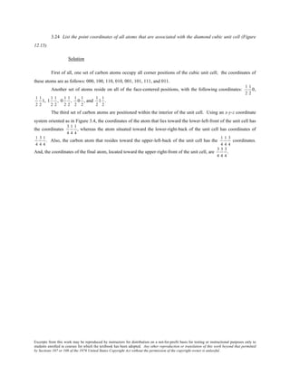 Excerpts from this work may be reproduced by instructors for distribution on a not-for-profit basis for testing or instructional purposes only to
students enrolled in courses for which the textbook has been adopted. Any other reproduction or translation of this work beyond that permitted
by Sections 107 or 108 of the 1976 United States Copyright Act without the permission of the copyright owner is unlawful.
3.24 List the point coordinates of all atoms that are associated with the diamond cubic unit cell (Figure
12.15).
Solution
First of all, one set of carbon atoms occupy all corner positions of the cubic unit cell; the coordinates of
these atoms are as follows: 000, 100, 110, 010, 001, 101, 111, and 011.
Another set of atoms reside on all of the face-centered positions, with the following coordinates:
1
2
1
2
0,
1
2
1
2
1, 1
1
2
1
2
, 0
1
2
1
2
,
1
2
0
1
2
, and
1
2
1
1
2
.
The third set of carbon atoms are positioned within the interior of the unit cell. Using an x-y-z coordinate
system oriented as in Figure 3.4, the coordinates of the atom that lies toward the lower-left-front of the unit cell has
the coordinates
3
4
1
4
1
4
, whereas the atom situated toward the lower-right-back of the unit cell has coordinates of
1
4
3
4
1
4
. Also, the carbon atom that resides toward the upper-left-back of the unit cell has the
1
4
1
4
3
4
coordinates.
And, the coordinates of the final atom, located toward the upper-right-front of the unit cell, are
3
4
3
4
3
4
.
 