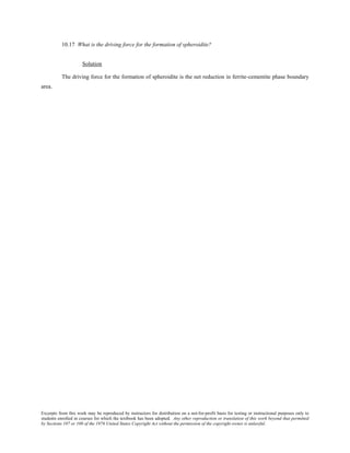 Excerpts from this work may be reproduced by instructors for distribution on a not-for-profit basis for testing or instructional purposes only to
students enrolled in courses for which the textbook has been adopted. Any other reproduction or translation of this work beyond that permitted
by Sections 107 or 108 of the 1976 United States Copyright Act without the permission of the copyright owner is unlawful.
10.17 What is the driving force for the formation of spheroidite?
Solution
The driving force for the formation of spheroidite is the net reduction in ferrite-cementite phase boundary
area.
 