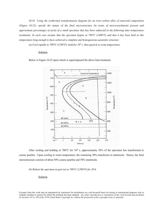 Excerpts from this work may be reproduced by instructors for distribution on a not-for-profit basis for testing or instructional purposes only to
students enrolled in courses for which the textbook has been adopted. Any other reproduction or translation of this work beyond that permitted
by Sections 107 or 108 of the 1976 United States Copyright Act without the permission of the copyright owner is unlawful.
10.18 Using the isothermal transformation diagram for an iron–carbon alloy of eutectoid composition
(Figure 10.22), specify the nature of the final microstructure (in terms of microconstituents present and
approximate percentages of each) of a small specimen that has been subjected to the following time–temperature
treatments. In each case assume that the specimen begins at 760°C (1400°F) and that it has been held at this
temperature long enough to have achieved a complete and homogeneous austenitic structure.
(a) Cool rapidly to 700°C (1290°F), hold for 104
s, then quench to room temperature.
Solution
Below is Figure 10.22 upon which is superimposed the above heat treatment.
After cooling and holding at 700°C for 104 s, approximately 50% of the specimen has transformed to
coarse pearlite. Upon cooling to room temperature, the remaining 50% transforms to martensite. Hence, the final
microstructure consists of about 50% coarse pearlite and 50% martensite.
(b) Reheat the specimen in part (a) to 700°C (1290°F) for 20 h.
Solution
 