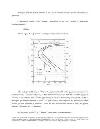 Excerpts from this work may be reproduced by instructors for distribution on a not-for-profit basis for testing or instructional purposes only to
students enrolled in courses for which the textbook has been adopted. Any other reproduction or translation of this work beyond that permitted
by Sections 107 or 108 of the 1976 United States Copyright Act without the permission of the copyright owner is unlawful.
Heating to 700°C for 20 h the specimen in part (a) will transform the coarse pearlite and martensite to
spheroidite.
(c) Rapidly cool to 600°C (1110°F), hold for 4 s, rapidly cool to 450°C (840°F), hold for 10 s, then quench
to room temperature.
Solution
Below is Figure 10.22 upon which is superimposed the above heat treatment.
After cooling to and holding at 600°C for 4 s, approximately 50% of the specimen has transformed to
pearlite (medium). During the rapid cooling to 450°C no transformations occur. At 450°C we start timing again at
zero time; while holding at 450°C for 10 s, approximately 50 percent of the remaining unreacted 50% (or 25% of
the original specimen) will transform to bainite. And upon cooling to room temperature, the remaining 25% of the
original specimen transforms to martensite. Hence, the final microstructure consists of about 50% pearlite
(medium), 25% bainite, and 25% martensite.
(d) Cool rapidly to 400°C (750°F), hold for 2 s, then quench to room temperature.
 