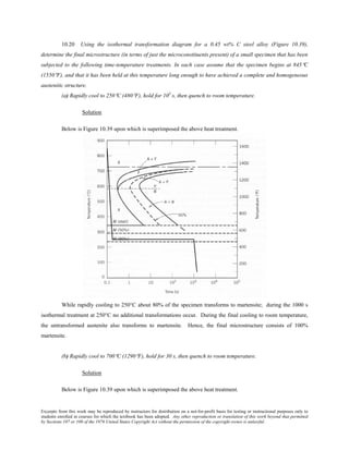 Excerpts from this work may be reproduced by instructors for distribution on a not-for-profit basis for testing or instructional purposes only to
students enrolled in courses for which the textbook has been adopted. Any other reproduction or translation of this work beyond that permitted
by Sections 107 or 108 of the 1976 United States Copyright Act without the permission of the copyright owner is unlawful.
10.20 Using the isothermal transformation diagram for a 0.45 wt% C steel alloy (Figure 10.39),
determine the final microstructure (in terms of just the microconstituents present) of a small specimen that has been
subjected to the following time-temperature treatments. In each case assume that the specimen begins at 845°C
(1550°F), and that it has been held at this temperature long enough to have achieved a complete and homogeneous
austenitic structure.
(a) Rapidly cool to 250°C (480°F), hold for 103
s, then quench to room temperature.
Solution
Below is Figure 10.39 upon which is superimposed the above heat treatment.
While rapidly cooling to 250°C about 80% of the specimen transforms to martensite; during the 1000 s
isothermal treatment at 250°C no additional transformations occur. During the final cooling to room temperature,
the untransformed austenite also transforms to martensite. Hence, the final microstructure consists of 100%
martensite.
(b) Rapidly cool to 700°C (1290°F), hold for 30 s, then quench to room temperature.
Solution
Below is Figure 10.39 upon which is superimposed the above heat treatment.
 