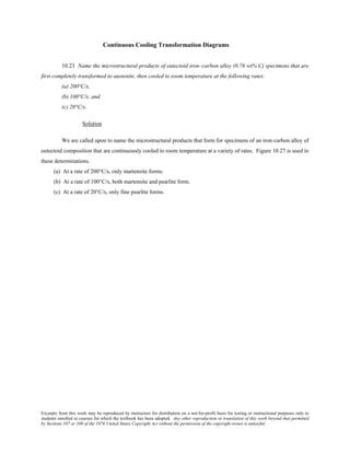 Excerpts from this work may be reproduced by instructors for distribution on a not-for-profit basis for testing or instructional purposes only to
students enrolled in courses for which the textbook has been adopted. Any other reproduction or translation of this work beyond that permitted
by Sections 107 or 108 of the 1976 United States Copyright Act without the permission of the copyright owner is unlawful.
Continuous Cooling Transformation Diagrams
10.23 Name the microstructural products of eutectoid iron–carbon alloy (0.76 wt% C) specimens that are
first completely transformed to austenite, then cooled to room temperature at the following rates:
(a) 200°C/s,
(b) 100°C/s, and
(c) 20°C/s.
Solution
We are called upon to name the microstructural products that form for specimens of an iron-carbon alloy of
eutectoid composition that are continuously cooled to room temperature at a variety of rates. Figure 10.27 is used in
these determinations.
(a) At a rate of 200°C/s, only martensite forms.
(b) At a rate of 100°C/s, both martensite and pearlite form.
(c) At a rate of 20°C/s, only fine pearlite forms.
 