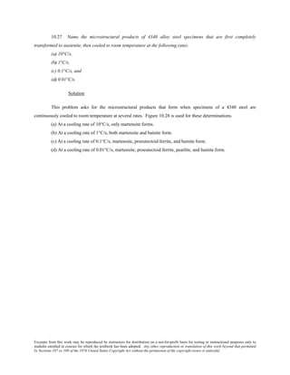 Excerpts from this work may be reproduced by instructors for distribution on a not-for-profit basis for testing or instructional purposes only to
students enrolled in courses for which the textbook has been adopted. Any other reproduction or translation of this work beyond that permitted
by Sections 107 or 108 of the 1976 United States Copyright Act without the permission of the copyright owner is unlawful.
10.27 Name the microstructural products of 4340 alloy steel specimens that are first completely
transformed to austenite, then cooled to room temperature at the following rates:
(a) 10°C/s,
(b) 1°C/s,
(c) 0.1°C/s, and
(d) 0.01°C/s.
Solution
This problem asks for the microstructural products that form when specimens of a 4340 steel are
continuously cooled to room temperature at several rates. Figure 10.28 is used for these determinations.
(a) At a cooling rate of 10°C/s, only martensite forms.
(b) At a cooling rate of 1°C/s, both martensite and bainite form.
(c) At a cooling rate of 0.1°C/s, martensite, proeutectoid ferrite, and bainite form.
(d) At a cooling rate of 0.01°C/s, martensite, proeutectoid ferrite, pearlite, and bainite form.
 