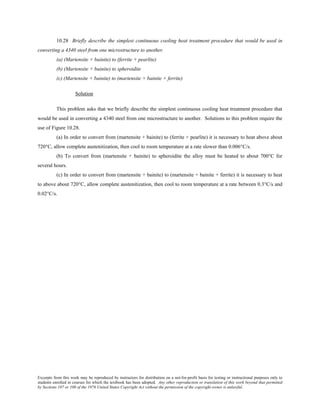 Excerpts from this work may be reproduced by instructors for distribution on a not-for-profit basis for testing or instructional purposes only to
students enrolled in courses for which the textbook has been adopted. Any other reproduction or translation of this work beyond that permitted
by Sections 107 or 108 of the 1976 United States Copyright Act without the permission of the copyright owner is unlawful.
10.28 Briefly describe the simplest continuous cooling heat treatment procedure that would be used in
converting a 4340 steel from one microstructure to another.
(a) (Martensite + bainite) to (ferrite + pearlite)
(b) (Martensite + bainite) to spheroidite
(c) (Martensite + bainite) to (martensite + bainite + ferrite)
Solution
This problem asks that we briefly describe the simplest continuous cooling heat treatment procedure that
would be used in converting a 4340 steel from one microstructure to another. Solutions to this problem require the
use of Figure 10.28.
(a) In order to convert from (martensite + bainite) to (ferrite + pearlite) it is necessary to heat above about
720°C, allow complete austenitization, then cool to room temperature at a rate slower than 0.006°C/s.
(b) To convert from (martensite + bainite) to spheroidite the alloy must be heated to about 700°C for
several hours.
(c) In order to convert from (martensite + bainite) to (martensite + bainite + ferrite) it is necessary to heat
to above about 720°C, allow complete austenitization, then cool to room temperature at a rate between 0.3°C/s and
0.02°C/s.
 