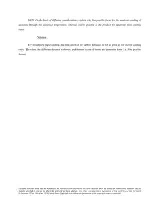 Excerpts from this work may be reproduced by instructors for distribution on a not-for-profit basis for testing or instructional purposes only to
students enrolled in courses for which the textbook has been adopted. Any other reproduction or translation of this work beyond that permitted
by Sections 107 or 108 of the 1976 United States Copyright Act without the permission of the copyright owner is unlawful.
10.29 On the basis of diffusion considerations, explain why fine pearlite forms for the moderate cooling of
austenite through the eutectoid temperature, whereas coarse pearlite is the product for relatively slow cooling
rates.
Solution
For moderately rapid cooling, the time allowed for carbon diffusion is not as great as for slower cooling
rates. Therefore, the diffusion distance is shorter, and thinner layers of ferrite and cementite form (i.e., fine pearlite
forms).
 
