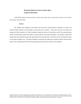 Excerpts from this work may be reproduced by instructors for distribution on a not-for-profit basis for testing or instructional purposes only to
students enrolled in courses for which the textbook has been adopted. Any other reproduction or translation of this work beyond that permitted
by Sections 107 or 108 of the 1976 United States Copyright Act without the permission of the copyright owner is unlawful.
Mechanical Behavior of Iron-Carbon Alloys
Tempered Martensite
10.30 Briefly explain why fine pearlite is harder and stronger than coarse pearlite, which in turn is harder
and stronger than spheroidite.
Solution
The hardness and strength of iron-carbon alloys that have microstructures consisting of α-ferrite and
cementite phases depend on the boundary area between the two phases. The greater this area, the harder and
stronger the alloy inasmuch as (1) these boundaries impede the motion of dislocations, and (2) the cementite phase
restricts the deformation of the ferrite phase in regions adjacent to the phase boundaries. Fine pearlite is harder and
stronger than coarse pearlite because the alternating ferrite-cementite layers are thinner for fine, and therefore, there
is more phase boundary area. The phase boundary area between the sphere-like cementite particles and the ferrite
matrix is less in spheroidite than for the alternating layered microstructure found in coarse pearlite.
 