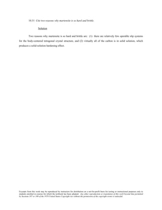 Excerpts from this work may be reproduced by instructors for distribution on a not-for-profit basis for testing or instructional purposes only to
students enrolled in courses for which the textbook has been adopted. Any other reproduction or translation of this work beyond that permitted
by Sections 107 or 108 of the 1976 United States Copyright Act without the permission of the copyright owner is unlawful.
10.31 Cite two reasons why martensite is so hard and brittle.
Solution
Two reasons why martensite is so hard and brittle are: (1) there are relatively few operable slip systems
for the body-centered tetragonal crystal structure, and (2) virtually all of the carbon is in solid solution, which
produces a solid-solution hardening effect.
 