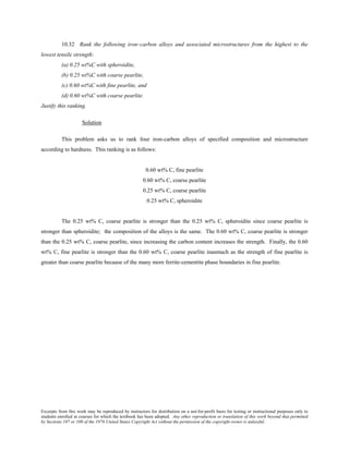 Excerpts from this work may be reproduced by instructors for distribution on a not-for-profit basis for testing or instructional purposes only to
students enrolled in courses for which the textbook has been adopted. Any other reproduction or translation of this work beyond that permitted
by Sections 107 or 108 of the 1976 United States Copyright Act without the permission of the copyright owner is unlawful.
10.32 Rank the following iron–carbon alloys and associated microstructures from the highest to the
lowest tensile strength:
(a) 0.25 wt%C with spheroidite,
(b) 0.25 wt%C with coarse pearlite,
(c) 0.60 wt%C with fine pearlite, and
(d) 0.60 wt%C with coarse pearlite.
Justify this ranking.
Solution
This problem asks us to rank four iron-carbon alloys of specified composition and microstructure
according to hardness. This ranking is as follows:
0.60 wt% C, fine pearlite
0.60 wt% C, coarse pearlite
0.25 wt% C, coarse pearlite
0.25 wt% C, spheroidite
The 0.25 wt% C, coarse pearlite is stronger than the 0.25 wt% C, spheroidite since coarse pearlite is
stronger than spheroidite; the composition of the alloys is the same. The 0.60 wt% C, coarse pearlite is stronger
than the 0.25 wt% C, coarse pearlite, since increasing the carbon content increases the strength. Finally, the 0.60
wt% C, fine pearlite is stronger than the 0.60 wt% C, coarse pearlite inasmuch as the strength of fine pearlite is
greater than coarse pearlite because of the many more ferrite-cementite phase boundaries in fine pearlite.
 
