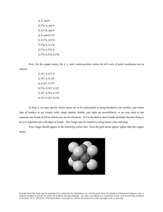 Excerpts from this work may be reproduced by instructors for distribution on a not-for-profit basis for testing or instructional purposes only to
students enrolled in courses for which the textbook has been adopted. Any other reproduction or translation of this work beyond that permitted
by Sections 107 or 108 of the 1976 United States Copyright Act without the permission of the copyright owner is unlawful.
0, 0, and 0
0.374, 0, and 0
0, 0.374, and 0
0, 0, and 0.374
0, 0.374, 0.374
0.374, 0, 0.374
0.374, 0.374, 0
0.374, 0.374, 0.374
Now, for the copper atoms, the x, y, and z atom position entries for all 6 sets of point coordinates are as
follows:
0.187, 0.187, 0
0.187, 0, 0.187
0, 0.187, 0.187
0.374, 0.187, 0.187
0.187, 0.374, 0.187
0.187, 0.187, 0.374
In Step 3, we may specify which atoms are to be represented as being bonded to one another, and which
type of bond(s) to use (single solid, single dashed, double, and triple are possibilities), or we may elect to not
represent any bonds at all (in which case we are finished). If it is decided to show bonds, probably the best thing to
do is to represent unit cell edges as bonds. This image may be rotated by using mouse click-and-drag
Your image should appear as the following screen shot. Here the gold atoms appear lighter than the copper
atoms.
 