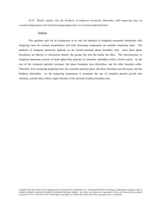 Excerpts from this work may be reproduced by instructors for distribution on a not-for-profit basis for testing or instructional purposes only to
students enrolled in courses for which the textbook has been adopted. Any other reproduction or translation of this work beyond that permitted
by Sections 107 or 108 of the 1976 United States Copyright Act without the permission of the copyright owner is unlawful.
10.33 Briefly explain why the hardness of tempered martensite diminishes with tempering time (at
constant temperature) and with increasing temperature (at constant tempering time).
Solution
This question asks for an explanation as to why the hardness of tempered martensite diminishes with
tempering time (at constant temperature) and with increasing temperature (at constant tempering time). The
hardness of tempered martensite depends on the ferrite-cementite phase boundary area; since these phase
boundaries are barriers to dislocation motion, the greater the area the harder the alloy. The microstructure of
tempered martensite consists of small sphere-like particles of cementite embedded within a ferrite matrix. As the
size of the cementite particles increases, the phase boundary area diminishes, and the alloy becomes softer.
Therefore, with increasing tempering time, the cementite particles grow, the phase boundary area decreases, and the
hardness diminishes. As the tempering temperature is increased, the rate of cementite particle growth also
increases, and the alloy softens, again, because of the decrease in phase boundary area.
 