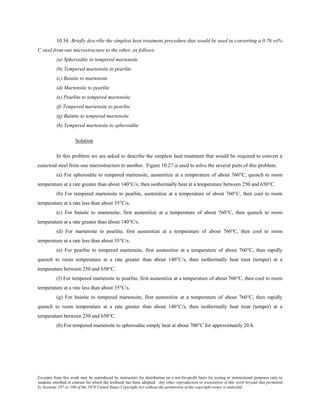 Excerpts from this work may be reproduced by instructors for distribution on a not-for-profit basis for testing or instructional purposes only to
students enrolled in courses for which the textbook has been adopted. Any other reproduction or translation of this work beyond that permitted
by Sections 107 or 108 of the 1976 United States Copyright Act without the permission of the copyright owner is unlawful.
10.34 Briefly describe the simplest heat treatment procedure that would be used in converting a 0.76 wt%
C steel from one microstructure to the other, as follows:
(a) Spheroidite to tempered martensite
(b) Tempered martensite to pearlite
(c) Bainite to martensite
(d) Martensite to pearlite
(e) Pearlite to tempered martensite
(f) Tempered martensite to pearlite
(g) Bainite to tempered martensite
(h) Tempered martensite to spheroidite
Solution
In this problem we are asked to describe the simplest heat treatment that would be required to convert a
eutectoid steel from one microstructure to another. Figure 10.27 is used to solve the several parts of this problem.
(a) For spheroidite to tempered martensite, austenitize at a temperature of about 760°C, quench to room
temperature at a rate greater than about 140°C/s, then isothermally heat at a temperature between 250 and 650°C.
(b) For tempered martensite to pearlite, austenitize at a temperature of about 760°C, then cool to room
temperature at a rate less than about 35°C/s.
(c) For bainite to martensite, first austenitize at a temperature of about 760°C, then quench to room
temperature at a rate greater than about 140°C/s.
(d) For martensite to pearlite, first austenitize at a temperature of about 760°C, then cool to room
temperature at a rate less than about 35°C/s.
(e) For pearlite to tempered martensite, first austenitize at a temperature of about 760°C, then rapidly
quench to room temperature at a rate greater than about 140°C/s, then isothermally heat treat (temper) at a
temperature between 250 and 650°C.
(f) For tempered martensite to pearlite, first austenitize at a temperature of about 760°C, then cool to room
temperature at a rate less than about 35°C/s.
(g) For bainite to tempered martensite, first austenitize at a temperature of about 760°C, then rapidly
quench to room temperature at a rate greater than about 140°C/s, then isothermally heat treat (temper) at a
temperature between 250 and 650°C.
(h) For tempered martensite to spheroidite simply heat at about 700°C for approximately 20 h.
 