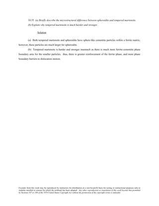 Excerpts from this work may be reproduced by instructors for distribution on a not-for-profit basis for testing or instructional purposes only to
students enrolled in courses for which the textbook has been adopted. Any other reproduction or translation of this work beyond that permitted
by Sections 107 or 108 of the 1976 United States Copyright Act without the permission of the copyright owner is unlawful.
10.35 (a) Briefly describe the microstructural difference between spheroidite and tempered martensite.
(b) Explain why tempered martensite is much harder and stronger.
Solution
(a) Both tempered martensite and spheroidite have sphere-like cementite particles within a ferrite matrix;
however, these particles are much larger for spheroidite.
(b) Tempered martensite is harder and stronger inasmuch as there is much more ferrite-cementite phase
boundary area for the smaller particles; thus, there is greater reinforcement of the ferrite phase, and more phase
boundary barriers to dislocation motion.
 
