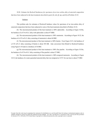 Excerpts from this work may be reproduced by instructors for distribution on a not-for-profit basis for testing or instructional purposes only to
students enrolled in courses for which the textbook has been adopted. Any other reproduction or translation of this work beyond that permitted
by Sections 107 or 108 of the 1976 United States Copyright Act without the permission of the copyright owner is unlawful.
10.36 Estimate the Rockwell hardnesses for specimens of an iron–carbon alloy of eutectoid composition
that have been subjected to the heat treatments described in parts (b), (d), (f), (g), and (h) of Problem 10.18.
Solution
This problem asks for estimates of Rockwell hardness values for specimens of an iron-carbon alloy of
eutectoid composition that have been subjected to some of the heat treatments described in Problem 10.18.
(b) The microstructural product of this heat treatment is 100% spheroidite. According to Figure 10.30a,
the hardness of a 0.76 wt% C alloy with spheroidite is about 87 HRB.
(d) The microstructural product of this heat treatment is 100% martensite. According to Figure 10.32, the
hardness of a 0.76 wt% C alloy consisting of martensite is about 64 HRC.
(f) The microstructural product of this heat treatment is 100% bainite. From Figure 10.31, the hardness of
a 0.76 wt% C alloy consisting of bainite is about 385 HB. And, conversion from Brinell to Rockwell hardness
using Figure 6.18 leads to a hardness of 36 HRC.
(g) The microstructural product of this heat treatment is 100% fine pearlite. According to Figure 10.30a,
the hardness of a 0.76 wt% C alloy consisting of fine pearlite is about 27 HRC.
(h) The microstructural product of this heat treatment is 100% tempered martensite. According to Figure
10.35, the hardness of a water-quenched eutectoid alloy that was tempered at 315°C for one hour is about 57 HRC.
 