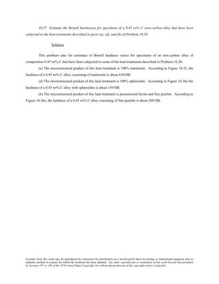 Excerpts from this work may be reproduced by instructors for distribution on a not-for-profit basis for testing or instructional purposes only to
students enrolled in courses for which the textbook has been adopted. Any other reproduction or translation of this work beyond that permitted
by Sections 107 or 108 of the 1976 United States Copyright Act without the permission of the copyright owner is unlawful.
10.37 Estimate the Brinell hardnesses for specimens of a 0.45 wt% C iron-carbon alloy that have been
subjected to the heat treatments described in parts (a), (d), and (h) of Problem 10.20.
Solution
This problem asks for estimates of Brinell hardness values for specimens of an iron-carbon alloy of
composition 0.45 wt% C that have been subjected to some of the heat treatments described in Problem 10.20.
(a) The microstructural product of this heat treatment is 100% martensite. According to Figure 10.32, the
hardness of a 0.45 wt% C alloy consisting of martensite is about 630 HB.
(d) The microstructural product of this heat treatment is 100% spheroidite. According to Figure 10.30a the
hardness of a 0.45 wt% C alloy with spheroidite is about 150 HB.
(h) The microstructural product of this heat treatment is proeutectoid ferrite and fine pearlite. According to
Figure 10.30a, the hardness of a 0.45 wt% C alloy consisting of fine pearlite is about 200 HB.
 