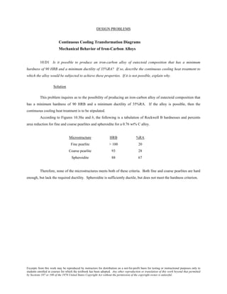 Excerpts from this work may be reproduced by instructors for distribution on a not-for-profit basis for testing or instructional purposes only to
students enrolled in courses for which the textbook has been adopted. Any other reproduction or translation of this work beyond that permitted
by Sections 107 or 108 of the 1976 United States Copyright Act without the permission of the copyright owner is unlawful.
DESIGN PROBLEMS
Continuous Cooling Transformation Diagrams
Mechanical Behavior of Iron-Carbon Alloys
10.D1 Is it possible to produce an iron-carbon alloy of eutectoid composition that has a minimum
hardness of 90 HRB and a minimum ductility of 35%RA? If so, describe the continuous cooling heat treatment to
which the alloy would be subjected to achieve these properties. If it is not possible, explain why.
Solution
This problem inquires as to the possibility of producing an iron-carbon alloy of eutectoid composition that
has a minimum hardness of 90 HRB and a minimum ductility of 35%RA. If the alloy is possible, then the
continuous cooling heat treatment is to be stipulated.
According to Figures 10.30a and b, the following is a tabulation of Rockwell B hardnesses and percents
area reduction for fine and coarse pearlites and spheroidite for a 0.76 wt% C alloy.
Microstructure HRB %RA
Fine pearlite > 100 20
Coarse pearlite 93 28
Spheroidite 88 67
Therefore, none of the microstructures meets both of these criteria. Both fine and coarse pearlites are hard
enough, but lack the required ductility. Spheroidite is sufficiently ductile, but does not meet the hardness criterion.
 