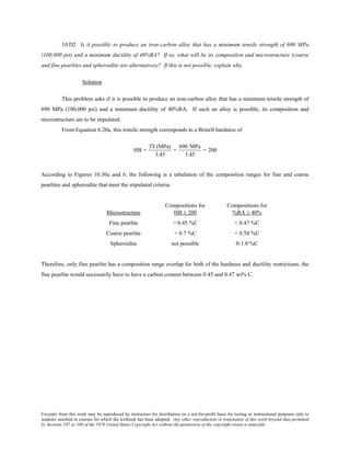 Excerpts from this work may be reproduced by instructors for distribution on a not-for-profit basis for testing or instructional purposes only to
students enrolled in courses for which the textbook has been adopted. Any other reproduction or translation of this work beyond that permitted
by Sections 107 or 108 of the 1976 United States Copyright Act without the permission of the copyright owner is unlawful.
10.D2 Is it possible to produce an iron-carbon alloy that has a minimum tensile strength of 690 MPa
(100,000 psi) and a minimum ductility of 40%RA? If so, what will be its composition and microstructure (coarse
and fine pearlites and spheroidite are alternatives)? If this is not possible, explain why.
Solution
This problem asks if it is possible to produce an iron-carbon alloy that has a minimum tensile strength of
690 MPa (100,000 psi) and a minimum ductility of 40%RA. If such an alloy is possible, its composition and
microstructure are to be stipulated.
From Equation 6.20a, this tensile strength corresponds to a Brinell hardness of
HB =
TS (MPa)
3.45
=
690 MPa
3.45
= 200
According to Figures 10.30a and b, the following is a tabulation of the composition ranges for fine and coarse
pearlites and spheroidite that meet the stipulated criteria.
Compositions for Compositions for
Microstructure HB ≥ 200 %RA ≥ 40%
Fine pearlite > 0.45 %C < 0.47 %C
Coarse pearlite > 0.7 %C < 0.54 %C
Spheroidite not possible 0-1.0 %C
Therefore, only fine pearlite has a composition range overlap for both of the hardness and ductility restrictions; the
fine pearlite would necessarily have to have a carbon content between 0.45 and 0.47 wt% C.
 