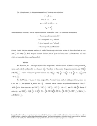 Excerpts from this work may be reproduced by instructors for distribution on a not-for-profit basis for testing or instructional purposes only to
students enrolled in courses for which the textbook has been adopted. Any other reproduction or translation of this work beyond that permitted
by Sections 107 or 108 of the 1976 United States Copyright Act without the permission of the copyright owner is unlawful.
2.6 Allowed values for the quantum numbers of electrons are as follows:
n = 1, 2, 3, . . .
l = 0, 1, 2, 3, . . . , n –1
ml = 0, ±1, ±2, ±3, . . . , ±l
ms = ±
1
2
The relationships between n and the shell designations are noted in Table 2.1. Relative to the subshells,
l = 0 corresponds to an s subshell
l = 1 corresponds to a p subshell
l = 2 corresponds to a d subshell
l = 3 corresponds to an f subshell
For the K shell, the four quantum numbers for each of the two electrons in the 1s state, in the order of nlmlms, are
100(
1
2
) and 100( −
1
2
). Write the four quantum numbers for all of the electrons in the L and M shells, and note
which correspond to the s, p, and d subshells.
Solution
For the L state, n = 2, and eight electron states are possible. Possible l values are 0 and 1, while possible ml
values are 0 and ±1; and possible ms values are ±
1
2
. Therefore, for the s states, the quantum numbers are 200(
1
2
)
and 200(−
1
2
). For the p states, the quantum numbers are 210(
1
2
), 210(−
1
2
), 211(
1
2
), 211(−
1
2
), 21(−1)(
1
2
), and
21(−1)(−
1
2
).
For the M state, n = 3, and 18 states are possible. Possible l values are 0, 1, and 2; possible ml values are
0, ±1, and ±2; and possible ms values are ±
1
2
. Therefore, for the s states, the quantum numbers are 300(
1
2
),
300(−
1
2
), for the p states they are 310(
1
2
), 310(−
1
2
), 311(
1
2
), 311(−
1
2
), 31(−1)(
1
2
), and 31(−1)(−
1
2
); for the d
states they are 320(
1
2
), 320(−
1
2
), 321(
1
2
), 321(−
1
2
), 32(−1)(
1
2
), 32(−1)(−
1
2
), 322(
1
2
), 322(−
1
2
), 32(−2)(
1
2
),
and 32(−2)(−
1
2
).
 