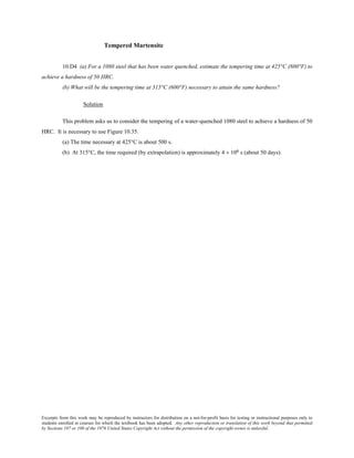 Excerpts from this work may be reproduced by instructors for distribution on a not-for-profit basis for testing or instructional purposes only to
students enrolled in courses for which the textbook has been adopted. Any other reproduction or translation of this work beyond that permitted
by Sections 107 or 108 of the 1976 United States Copyright Act without the permission of the copyright owner is unlawful.
Tempered Martensite
10.D4 (a) For a 1080 steel that has been water quenched, estimate the tempering time at 425°C (800°F) to
achieve a hardness of 50 HRC.
(b) What will be the tempering time at 315°C (600°F) necessary to attain the same hardness?
Solution
This problem asks us to consider the tempering of a water-quenched 1080 steel to achieve a hardness of 50
HRC. It is necessary to use Figure 10.35.
(a) The time necessary at 425°C is about 500 s.
(b) At 315°C, the time required (by extrapolation) is approximately 4 × 106 s (about 50 days).
 