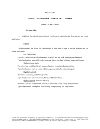 Excerpts from this work may be reproduced by instructors for distribution on a not-for-profit basis for testing or instructional purposes only to
students enrolled in courses for which the textbook has been adopted. Any other reproduction or translation of this work beyond that permitted
by Sections 107 or 108 of the 1976 United States Copyright Act without the permission of the copyright owner is unlawful.
CHAPTER 11
APPLICATIONS AND PROCESSING OF METAL ALLOYS
PROBLEM SOLUTIONS
Ferrous Alloys
11.1 (a) List the four classifications of steels. (b) For each, briefly describe the properties and typical
applications.
Solution
This question asks that we list four classifications of steels, and, for each, to describe properties and cite
typical applications.
Low Carbon Steels
Properties: nonresponsive to heat treatments; relatively soft and weak; machinable and weldable.
Typical applications: automobile bodies, structural shapes, pipelines, buildings, bridges, and tin cans.
Medium Carbon Steels
Properties: heat treatable, relatively large combinations of mechanical characteristics.
Typical applications: railway wheels and tracks, gears, crankshafts, and machine parts.
High Carbon Steels
Properties: hard, strong, and relatively brittle.
Typical applications: chisels, hammers, knives, and hacksaw blades.
High Alloy Steels (Stainless and Tool)
Properties: hard and wear resistant; resistant to corrosion in a large variety of environments.
Typical applications: cutting tools, drills, cutlery, food processing, and surgical tools.
 