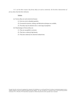Excerpts from this work may be reproduced by instructors for distribution on a not-for-profit basis for testing or instructional purposes only to
students enrolled in courses for which the textbook has been adopted. Any other reproduction or translation of this work beyond that permitted
by Sections 107 or 108 of the 1976 United States Copyright Act without the permission of the copyright owner is unlawful.
11.2 (a) Cite three reasons why ferrous alloys are used so extensively. (b) Cite three characteristics of
ferrous alloys that limit their utilization.
Solution
(a) Ferrous alloys are used extensively because:
(1) Iron ores exist in abundant quantities.
(2) Economical extraction, refining, and fabrication techniques are available.
(3) The alloys may be tailored to have a wide range of properties.
(b) Disadvantages of ferrous alloys are:
(1) They are susceptible to corrosion.
(2) They have a relatively high density.
(3) They have relatively low electrical conductivities.
 