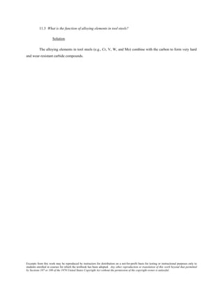 Excerpts from this work may be reproduced by instructors for distribution on a not-for-profit basis for testing or instructional purposes only to
students enrolled in courses for which the textbook has been adopted. Any other reproduction or translation of this work beyond that permitted
by Sections 107 or 108 of the 1976 United States Copyright Act without the permission of the copyright owner is unlawful.
11.3 What is the function of alloying elements in tool steels?
Solution
The alloying elements in tool steels (e.g., Cr, V, W, and Mo) combine with the carbon to form very hard
and wear-resistant carbide compounds.
 