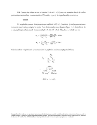 Excerpts from this work may be reproduced by instructors for distribution on a not-for-profit basis for testing or instructional purposes only to
students enrolled in courses for which the textbook has been adopted. Any other reproduction or translation of this work beyond that permitted
by Sections 107 or 108 of the 1976 United States Copyright Act without the permission of the copyright owner is unlawful.
11.4 Compute the volume percent of graphite VGr in a 3.5 wt% C cast iron, assuming that all the carbon
exists as the graphite phase. Assume densities of 7.9 and 2.3 g/cm3
for ferrite and graphite, respectively.
Solution
We are asked to compute the volume percent graphite in a 3.5 wt% C cast iron. It first becomes necessary
to compute mass fractions using the lever rule. From the iron-carbon phase diagram (Figure 11.2), the tie-line in the
α and graphite phase field extends from essentially 0 wt% C to 100 wt% C. Thus, for a 3.5 wt% C cast iron
Wα =
CGr − C0
CGr − Cα
=
100 − 3.5
100 − 0
= 0.965
WGr =
C0 − Cα
CGr − Cα
=
3.5 − 0
100 − 0
= 0.035
Conversion from weight fraction to volume fraction of graphite is possible using Equation 9.6a as
VGr =
WGr
ρGr
Wα
ρα
+
WGr
ρGr
=
0.035
2.3 g/cm3
0.965
7.9 g/cm3
+
0.035
2.3 g/cm3
= 0.111 or 11.1 vol%
 
