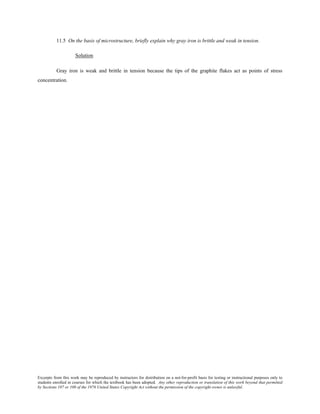 Excerpts from this work may be reproduced by instructors for distribution on a not-for-profit basis for testing or instructional purposes only to
students enrolled in courses for which the textbook has been adopted. Any other reproduction or translation of this work beyond that permitted
by Sections 107 or 108 of the 1976 United States Copyright Act without the permission of the copyright owner is unlawful.
11.5 On the basis of microstructure, briefly explain why gray iron is brittle and weak in tension.
Solution
Gray iron is weak and brittle in tension because the tips of the graphite flakes act as points of stress
concentration.
 