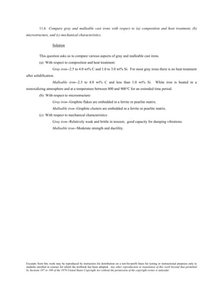 Excerpts from this work may be reproduced by instructors for distribution on a not-for-profit basis for testing or instructional purposes only to
students enrolled in courses for which the textbook has been adopted. Any other reproduction or translation of this work beyond that permitted
by Sections 107 or 108 of the 1976 United States Copyright Act without the permission of the copyright owner is unlawful.
11.6 Compare gray and malleable cast irons with respect to (a) composition and heat treatment, (b)
microstructure, and (c) mechanical characteristics.
Solution
This question asks us to compare various aspects of gray and malleable cast irons.
(a) With respect to composition and heat treatment:
Gray iron--2.5 to 4.0 wt% C and 1.0 to 3.0 wt% Si. For most gray irons there is no heat treatment
after solidification.
Malleable iron--2.5 to 4.0 wt% C and less than 1.0 wt% Si. White iron is heated in a
nonoxidizing atmosphere and at a temperature between 800 and 900°C for an extended time period.
(b) With respect to microstructure:
Gray iron--Graphite flakes are embedded in a ferrite or pearlite matrix.
Malleable iron--Graphite clusters are embedded in a ferrite or pearlite matrix.
(c) With respect to mechanical characteristics:
Gray iron--Relatively weak and brittle in tension; good capacity for damping vibrations.
Malleable iron--Moderate strength and ductility.
 