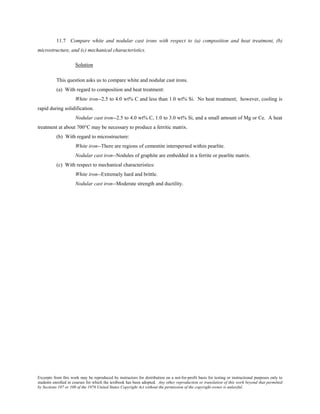 Excerpts from this work may be reproduced by instructors for distribution on a not-for-profit basis for testing or instructional purposes only to
students enrolled in courses for which the textbook has been adopted. Any other reproduction or translation of this work beyond that permitted
by Sections 107 or 108 of the 1976 United States Copyright Act without the permission of the copyright owner is unlawful.
11.7 Compare white and nodular cast irons with respect to (a) composition and heat treatment, (b)
microstructure, and (c) mechanical characteristics.
Solution
This question asks us to compare white and nodular cast irons.
(a) With regard to composition and heat treatment:
White iron--2.5 to 4.0 wt% C and less than 1.0 wt% Si. No heat treatment; however, cooling is
rapid during solidification.
Nodular cast iron--2.5 to 4.0 wt% C, 1.0 to 3.0 wt% Si, and a small amount of Mg or Ce. A heat
treatment at about 700°C may be necessary to produce a ferritic matrix.
(b) With regard to microstructure:
White iron--There are regions of cementite interspersed within pearlite.
Nodular cast iron--Nodules of graphite are embedded in a ferrite or pearlite matrix.
(c) With respect to mechanical characteristics:
White iron--Extremely hard and brittle.
Nodular cast iron--Moderate strength and ductility.
 