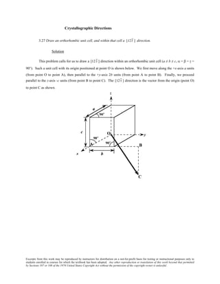 Excerpts from this work may be reproduced by instructors for distribution on a not-for-profit basis for testing or instructional purposes only to
students enrolled in courses for which the textbook has been adopted. Any other reproduction or translation of this work beyond that permitted
by Sections 107 or 108 of the 1976 United States Copyright Act without the permission of the copyright owner is unlawful.
Crystallographic Directions
3.27 Draw an orthorhombic unit cell, and within that cell a [121 ] direction.
Solution
This problem calls for us to draw a [121 ] direction within an orthorhombic unit cell (a ≠ b ≠ c, α = β = γ =
90°). Such a unit cell with its origin positioned at point O is shown below. We first move along the +x-axis a units
(from point O to point A), then parallel to the +y-axis 2b units (from point A to point B). Finally, we proceed
parallel to the z-axis -c units (from point B to point C). The [121 ] direction is the vector from the origin (point O)
to point C as shown.
 