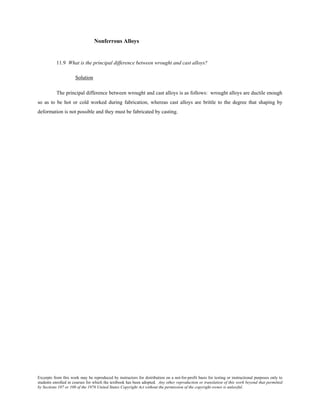 Excerpts from this work may be reproduced by instructors for distribution on a not-for-profit basis for testing or instructional purposes only to
students enrolled in courses for which the textbook has been adopted. Any other reproduction or translation of this work beyond that permitted
by Sections 107 or 108 of the 1976 United States Copyright Act without the permission of the copyright owner is unlawful.
Nonferrous Alloys
11.9 What is the principal difference between wrought and cast alloys?
Solution
The principal difference between wrought and cast alloys is as follows: wrought alloys are ductile enough
so as to be hot or cold worked during fabrication, whereas cast alloys are brittle to the degree that shaping by
deformation is not possible and they must be fabricated by casting.
 