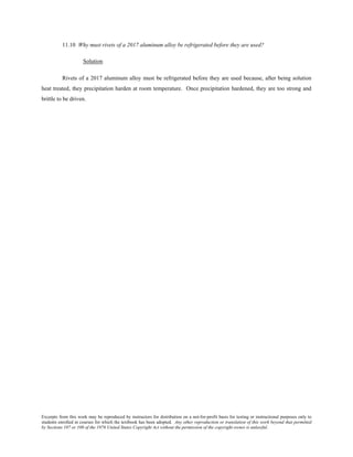 Excerpts from this work may be reproduced by instructors for distribution on a not-for-profit basis for testing or instructional purposes only to
students enrolled in courses for which the textbook has been adopted. Any other reproduction or translation of this work beyond that permitted
by Sections 107 or 108 of the 1976 United States Copyright Act without the permission of the copyright owner is unlawful.
11.10 Why must rivets of a 2017 aluminum alloy be refrigerated before they are used?
Solution
Rivets of a 2017 aluminum alloy must be refrigerated before they are used because, after being solution
heat treated, they precipitation harden at room temperature. Once precipitation hardened, they are too strong and
brittle to be driven.
 