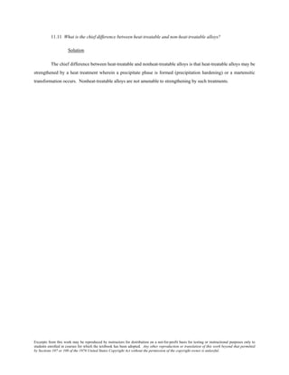 Excerpts from this work may be reproduced by instructors for distribution on a not-for-profit basis for testing or instructional purposes only to
students enrolled in courses for which the textbook has been adopted. Any other reproduction or translation of this work beyond that permitted
by Sections 107 or 108 of the 1976 United States Copyright Act without the permission of the copyright owner is unlawful.
11.11 What is the chief difference between heat-treatable and non-heat-treatable alloys?
Solution
The chief difference between heat-treatable and nonheat-treatable alloys is that heat-treatable alloys may be
strengthened by a heat treatment wherein a precipitate phase is formed (precipitation hardening) or a martensitic
transformation occurs. Nonheat-treatable alloys are not amenable to strengthening by such treatments.
 