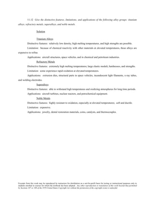 Excerpts from this work may be reproduced by instructors for distribution on a not-for-profit basis for testing or instructional purposes only to
students enrolled in courses for which the textbook has been adopted. Any other reproduction or translation of this work beyond that permitted
by Sections 107 or 108 of the 1976 United States Copyright Act without the permission of the copyright owner is unlawful.
11.12 Give the distinctive features, limitations, and applications of the following alloy groups: titanium
alloys, refractory metals, superalloys, and noble metals.
Solution
Titanium Alloys
Distinctive features: relatively low density, high melting temperatures, and high strengths are possible.
Limitation: because of chemical reactivity with other materials at elevated temperatures, these alloys are
expensive to refine.
Applications: aircraft structures, space vehicles, and in chemical and petroleum industries.
Refractory Metals
Distinctive features: extremely high melting temperatures; large elastic moduli, hardnesses, and strengths.
Limitation: some experience rapid oxidation at elevated temperatures.
Applications: extrusion dies, structural parts in space vehicles, incandescent light filaments, x-ray tubes,
and welding electrodes.
Superalloys
Distinctive features: able to withstand high temperatures and oxidizing atmospheres for long time periods.
Applications: aircraft turbines, nuclear reactors, and petrochemical equipment.
Noble Metals
Distinctive features: highly resistant to oxidation, especially at elevated temperatures; soft and ductile.
Limitation: expensive.
Applications: jewelry, dental restoration materials, coins, catalysts, and thermocouples.
 