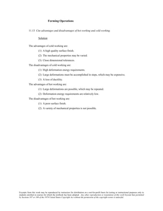 Excerpts from this work may be reproduced by instructors for distribution on a not-for-profit basis for testing or instructional purposes only to
students enrolled in courses for which the textbook has been adopted. Any other reproduction or translation of this work beyond that permitted
by Sections 107 or 108 of the 1976 United States Copyright Act without the permission of the copyright owner is unlawful.
Forming Operations
11.13 Cite advantages and disadvantages of hot working and cold working.
Solution
The advantages of cold working are:
(1) A high quality surface finish.
(2) The mechanical properties may be varied.
(3) Close dimensional tolerances.
The disadvantages of cold working are:
(1) High deformation energy requirements.
(2) Large deformations must be accomplished in steps, which may be expensive.
(3) A loss of ductility.
The advantages of hot working are:
(1) Large deformations are possible, which may be repeated.
(2) Deformation energy requirements are relatively low.
The disadvantages of hot working are:
(1) A poor surface finish.
(2) A variety of mechanical properties is not possible.
 