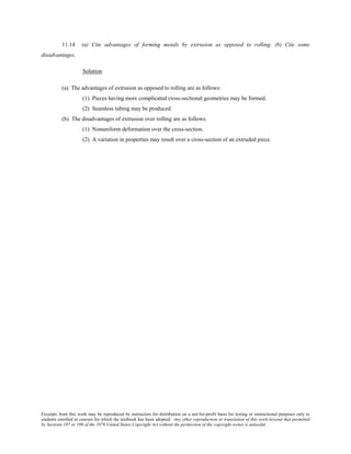 Excerpts from this work may be reproduced by instructors for distribution on a not-for-profit basis for testing or instructional purposes only to
students enrolled in courses for which the textbook has been adopted. Any other reproduction or translation of this work beyond that permitted
by Sections 107 or 108 of the 1976 United States Copyright Act without the permission of the copyright owner is unlawful.
11.14 (a) Cite advantages of forming metals by extrusion as opposed to rolling. (b) Cite some
disadvantages.
Solution
(a) The advantages of extrusion as opposed to rolling are as follows:
(1) Pieces having more complicated cross-sectional geometries may be formed.
(2) Seamless tubing may be produced.
(b) The disadvantages of extrusion over rolling are as follows:
(1) Nonuniform deformation over the cross-section.
(2) A variation in properties may result over a cross-section of an extruded piece.
 
