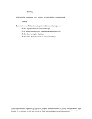 Excerpts from this work may be reproduced by instructors for distribution on a not-for-profit basis for testing or instructional purposes only to
students enrolled in courses for which the textbook has been adopted. Any other reproduction or translation of this work beyond that permitted
by Sections 107 or 108 of the 1976 United States Copyright Act without the permission of the copyright owner is unlawful.
Casting
11.15 List four situations in which casting is the preferred fabrication technique.
Solution
Four situations in which casting is the preferred fabrication technique are:
(1) For large pieces and/or complicated shapes.
(2) When mechanical strength is not an important consideration.
(3) For alloys having low ductilities.
(4) When it is the most economical fabrication technique.
 