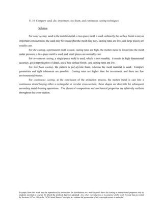 Excerpts from this work may be reproduced by instructors for distribution on a not-for-profit basis for testing or instructional purposes only to
students enrolled in courses for which the textbook has been adopted. Any other reproduction or translation of this work beyond that permitted
by Sections 107 or 108 of the 1976 United States Copyright Act without the permission of the copyright owner is unlawful.
11.16 Compare sand, die, investment, lost foam, and continuous casting techniques.
Solution
For sand casting, sand is the mold material, a two-piece mold is used, ordinarily the surface finish is not an
important consideration, the sand may be reused (but the mold may not), casting rates are low, and large pieces are
usually cast.
For die casting, a permanent mold is used, casting rates are high, the molten metal is forced into the mold
under pressure, a two-piece mold is used, and small pieces are normally cast.
For investment casting, a single-piece mold is used, which is not reusable; it results in high dimensional
accuracy, good reproduction of detail, and a fine surface finish; and casting rates are low.
For lost foam casting, the pattern is polystyrene foam, whereas the mold material is sand. Complex
geometries and tight tolerances are possible. Casting rates are higher than for investment, and there are few
environmental wastes.
For continuous casting, at the conclusion of the extraction process, the molten metal is cast into a
continuous strand having either a rectangular or circular cross-section; these shapes are desirable for subsequent
secondary metal-forming operations. The chemical composition and mechanical properties are relatively uniform
throughout the cross-section.
 