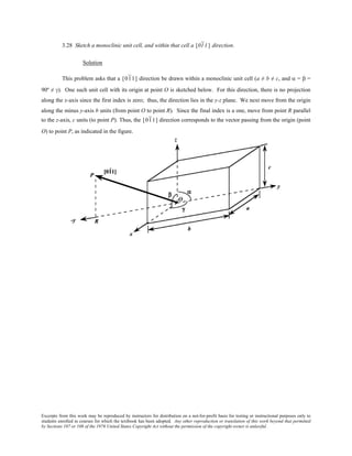 Excerpts from this work may be reproduced by instructors for distribution on a not-for-profit basis for testing or instructional purposes only to
students enrolled in courses for which the textbook has been adopted. Any other reproduction or translation of this work beyond that permitted
by Sections 107 or 108 of the 1976 United States Copyright Act without the permission of the copyright owner is unlawful.
3.28 Sketch a monoclinic unit cell, and within that cell a [011] direction.
Solution
This problem asks that a [011] direction be drawn within a monoclinic unit cell (a ≠ b ≠ c, and α = β =
90º ≠ γ). One such unit cell with its origin at point O is sketched below. For this direction, there is no projection
along the x-axis since the first index is zero; thus, the direction lies in the y-z plane. We next move from the origin
along the minus y-axis b units (from point O to point R). Since the final index is a one, move from point R parallel
to the z-axis, c units (to point P). Thus, the [011] direction corresponds to the vector passing from the origin (point
O) to point P, as indicated in the figure.
 