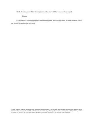 Excerpts from this work may be reproduced by instructors for distribution on a not-for-profit basis for testing or instructional purposes only to
students enrolled in courses for which the textbook has been adopted. Any other reproduction or translation of this work beyond that permitted
by Sections 107 or 108 of the 1976 United States Copyright Act without the permission of the copyright owner is unlawful.
11.18 Describe one problem that might exist with a steel weld that was cooled very rapidly.
Solution
If a steel weld is cooled very rapidly, martensite may form, which is very brittle. In some situations, cracks
may form in the weld region as it cools.
 